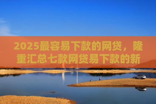2025最容易下款的网贷，隆重汇总七款网贷易下款的新口子