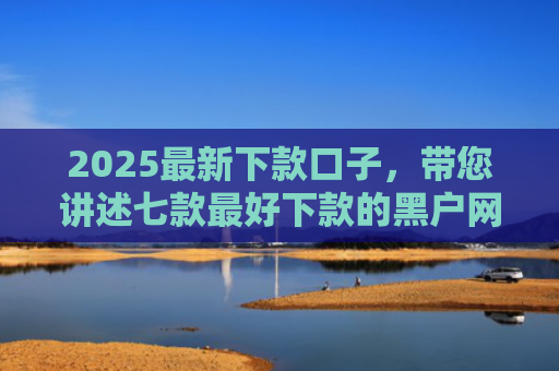 2025最新下款口子，带您讲述七款最好下款的黑户网贷口子