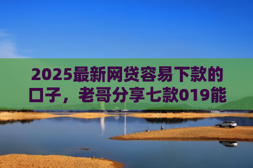 2025最新网贷容易下款的口子，老哥分享七款019能下款的网贷口子