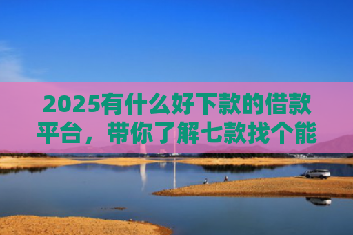 2025有什么好下款的借款平台，带你了解七款找个能下款的网贷口子