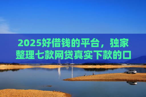 2025好借钱的平台，独家整理七款网贷真实下款的口子