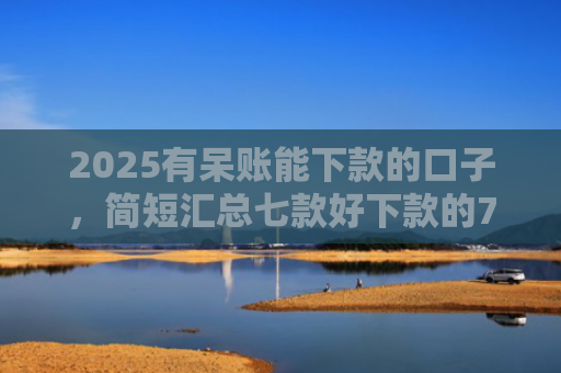 2025有呆账能下款的口子，简短汇总七款好下款的714网贷口子