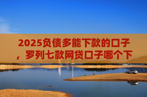 2025负债多能下款的口子，罗列七款网贷口子哪个下款多点
