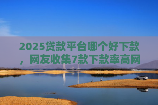 2025贷款平台哪个好下款，网友收集7款下款率高网贷口子