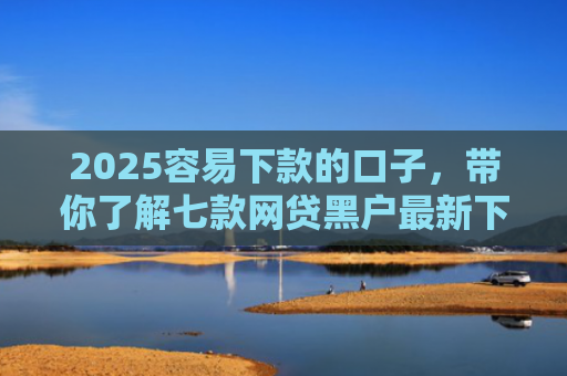2025容易下款的口子，带你了解七款网贷黑户最新下款口子