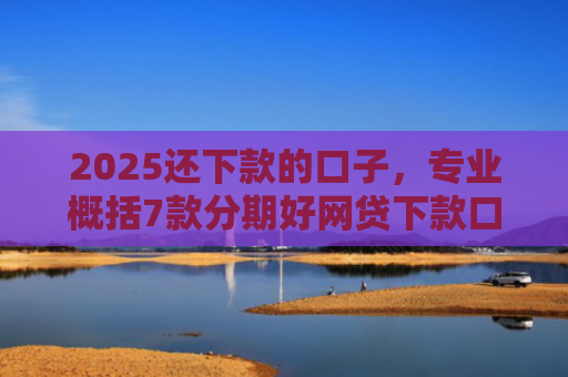 2025还下款的口子，专业概括7款分期好网贷下款口子