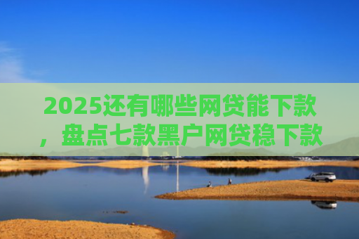2025还有哪些网贷能下款，盘点七款黑户网贷稳下款口子