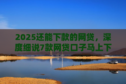 2025还能下款的网贷，深度细说7款网贷口子马上下款