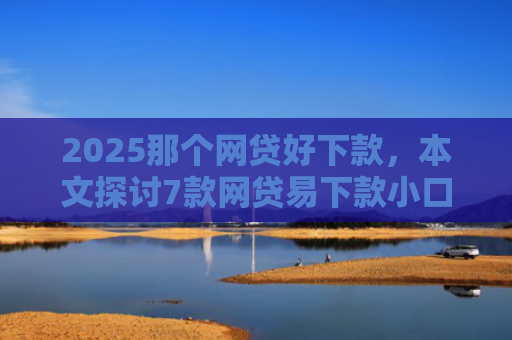 2025那个网贷好下款，本文探讨7款网贷易下款小口子