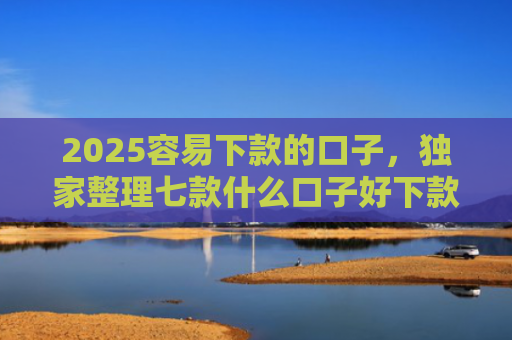 2025容易下款的口子，独家整理七款什么口子好下款网贷