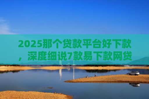 2025那个贷款平台好下款，深度细说7款易下款网贷口子排名