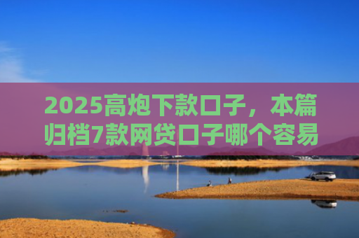2025高炮下款口子，本篇归档7款网贷口子哪个容易下款