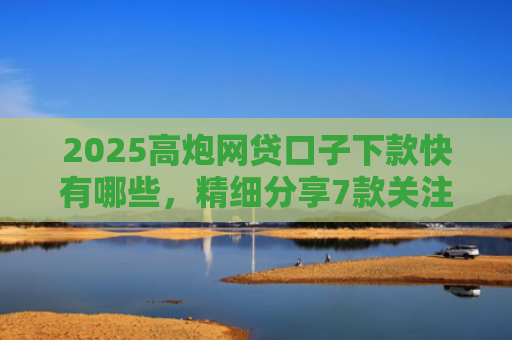 2025高炮网贷口子下款快有哪些，精细分享7款关注网贷最新下款口子