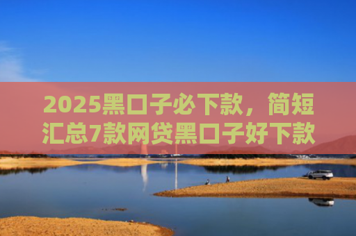 2025黑口子必下款，简短汇总7款网贷黑口子好下款