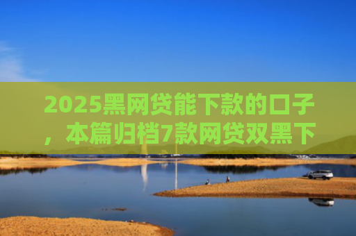 2025黑网贷能下款的口子，本篇归档7款网贷双黑下款口子