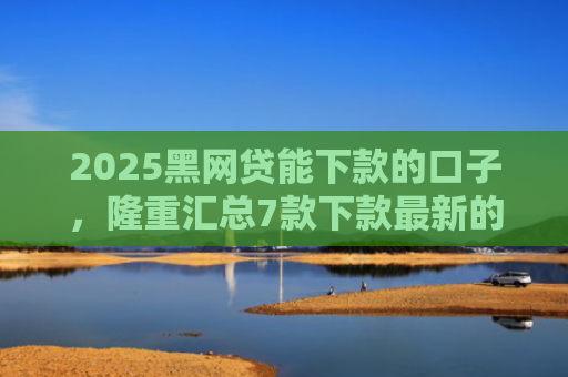 2025黑网贷能下款的口子，隆重汇总7款下款最新的网贷口子