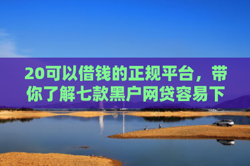 20可以借钱的正规平台，带你了解七款黑户网贷容易下款的口子