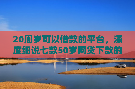 20周岁可以借款的平台，深度细说七款50岁网贷下款的口子