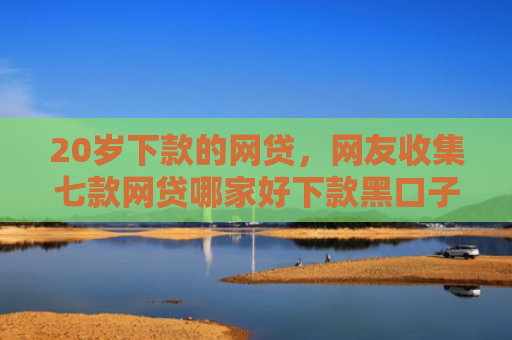 20岁下款的网贷，网友收集七款网贷哪家好下款黑口子