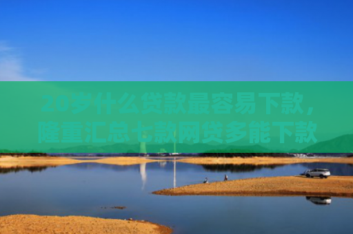 20岁什么贷款最容易下款，隆重汇总七款网贷多能下款的正规口子