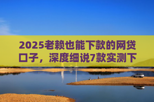 2025老赖也能下款的网贷口子，深度细说7款实测下款的网贷口子