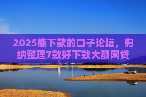 2025能下款的口子论坛，归纳整理7款好下款大额网贷口子