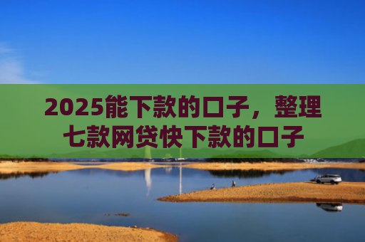 2025能下款的口子，整理七款网贷快下款的口子