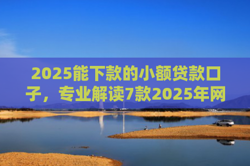 2025能下款的小额贷款口子，专业解读7款2025年网贷下款口子