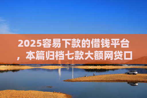 2025容易下款的借钱平台，本篇归档七款大额网贷口子好下款
