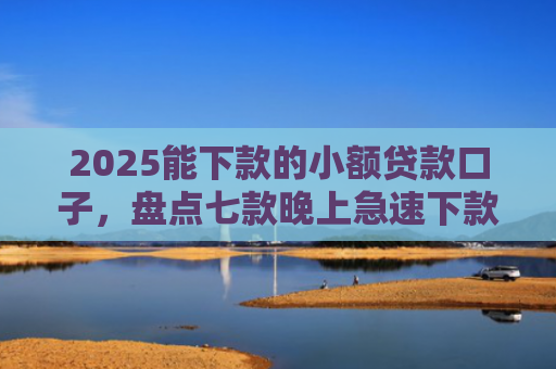 2025能下款的小额贷款口子，盘点七款晚上急速下款网贷口子
