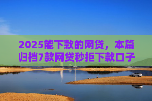 2025能下款的网贷，本篇归档7款网贷秒拒下款口子