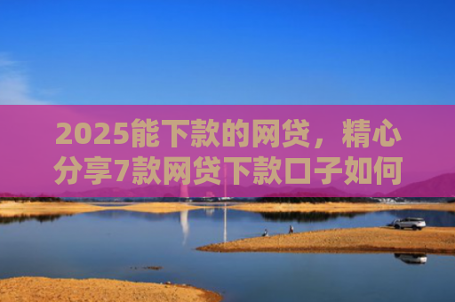 2025能下款的网贷，精心分享7款网贷下款口子如何申请