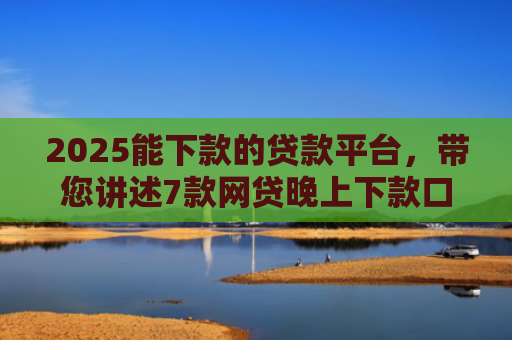 2025能下款的贷款平台，带您讲述7款网贷晚上下款口子
