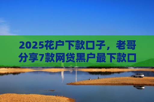 2025花户下款口子，老哥分享7款网贷黑户最下款口子