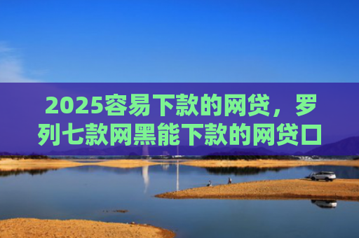 2025容易下款的网贷，罗列七款网黑能下款的网贷口子