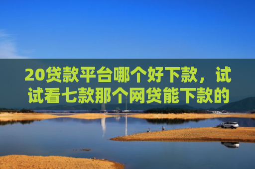 20贷款平台哪个好下款，试试看七款那个网贷能下款的口子