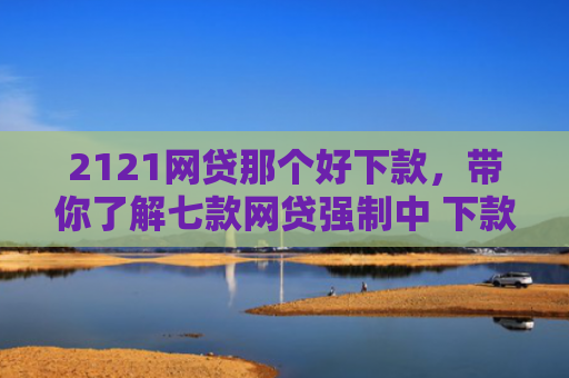 2121网贷那个好下款，带你了解七款网贷强制中 下款的口子