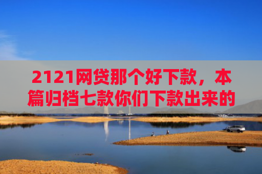 2121网贷那个好下款，本篇归档七款你们下款出来的网贷口子