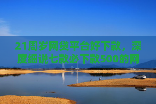 21周岁网贷平台好下款，深度细说七款必下款500的网贷口子