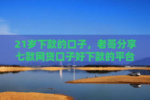 21岁下款的口子，老哥分享七款网贷口子好下款的平台