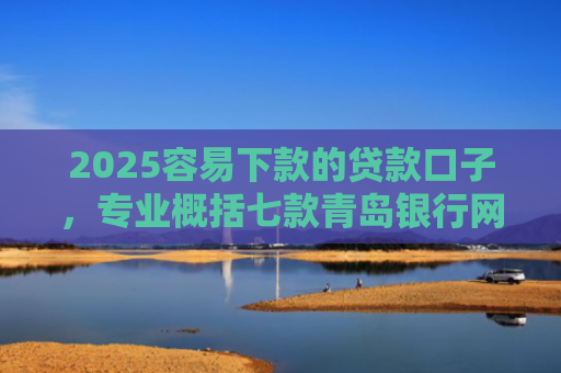 2025容易下款的贷款口子，专业概括七款青岛银行网贷下款口子