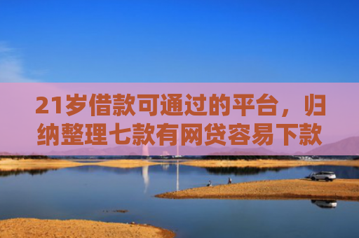 21岁借款可通过的平台，归纳整理七款有网贷容易下款的口子