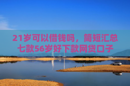 21岁可以借钱吗，简短汇总七款56岁好下款网贷口子