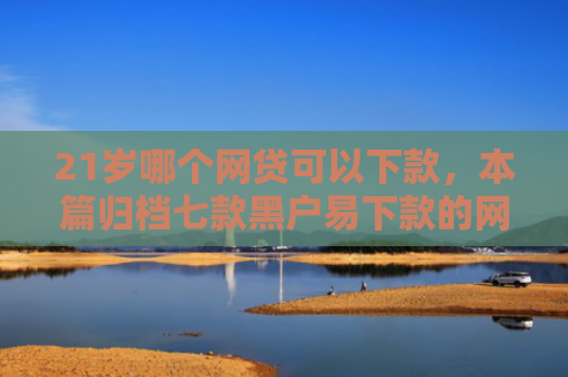 21岁哪个网贷可以下款，本篇归档七款黑户易下款的网贷口子