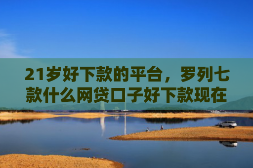 21岁好下款的平台，罗列七款什么网贷口子好下款现在