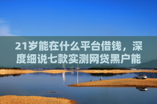 21岁能在什么平台借钱，深度细说七款实测网贷黑户能下款口子