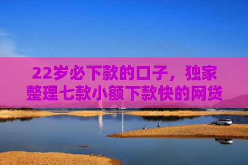 22岁必下款的口子，独家整理七款小额下款快的网贷口子