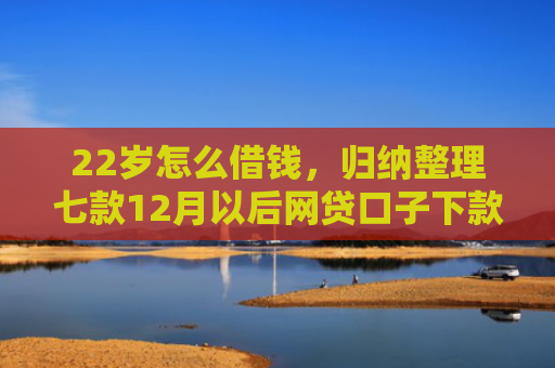 22岁怎么借钱，归纳整理七款12月以后网贷口子下款