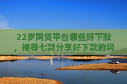 22岁网贷平台哪些好下款，推荐七款分享好下款的网贷口子