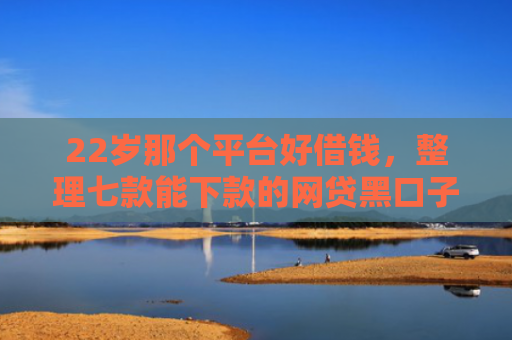22岁那个平台好借钱，整理七款能下款的网贷黑口子